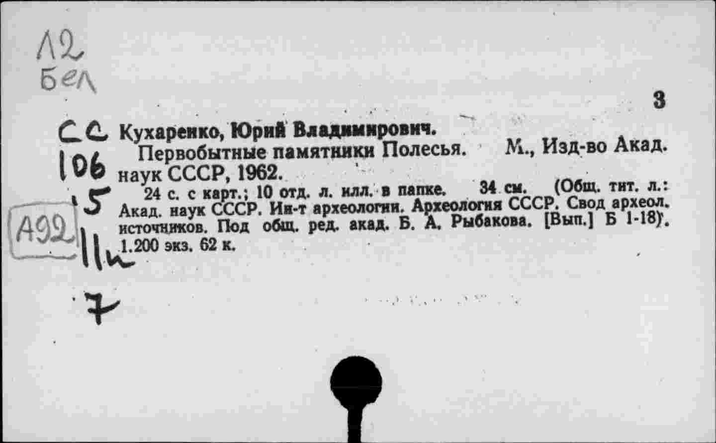 ﻿лг
б «А
з
М., Изд-во Акад.
СС Кухаренко, Юрий Владимирович.
1 Первобытные памятники Полесья.
IVO наук СССР, 1962.
.Г*	24 с. с карт.; 10 отд. л. илл. в папке. 34 см. (Общ. тит. л.:
О Акад, наук СССР. Ин-т археологии. Археология СССР. Свод археол. I источников. Под общ. ред. акад. Б. А. Рыбакова. [Вып.] Б Moj.
'	11 ш 1.200 экз. 62 к.